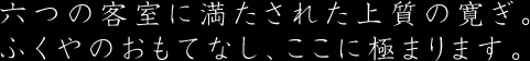 六つの客室に満たされた上質の寛ぎ ふくやのおもてなし、ここに極まります。