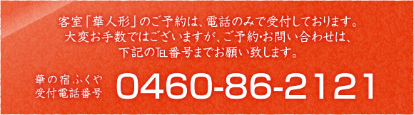 客室「華人形」のご予約は、電話のみで受付しております。大変お手数ではございますが、ご予約・お問い合わせは、下記のTel番号までお願い致します。 華の宿ふくや 受付電話番号 0460-86-2121