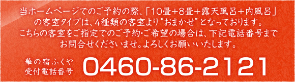 当ホームページでのご予約の際、「10畳+8畳+露天風呂+内風呂」の客室タイプは、４種類の客室より'おまかせ'となっております。こちらの客室をご指定でのご予約・ご希望の場合は、下記電話番号までお問合せくださいませ。よろしくお願いいたします 華の宿ふくや 受付電話番号 0460-86-2121