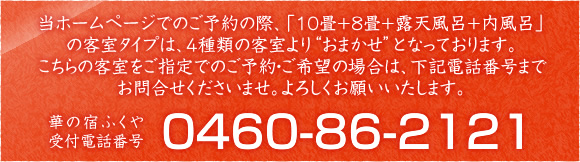 当ホームページでのご予約の際、「10畳+8畳+露天風呂+内風呂」の客室タイプは、４種類の客室より'おまかせ'となっております。こちらの客室をご指定でのご予約・ご希望の場合は、下記電話番号までお問合せくださいませ。よろしくお願いいたします。 華の宿ふくや 受付電話番号 0460-86-2121